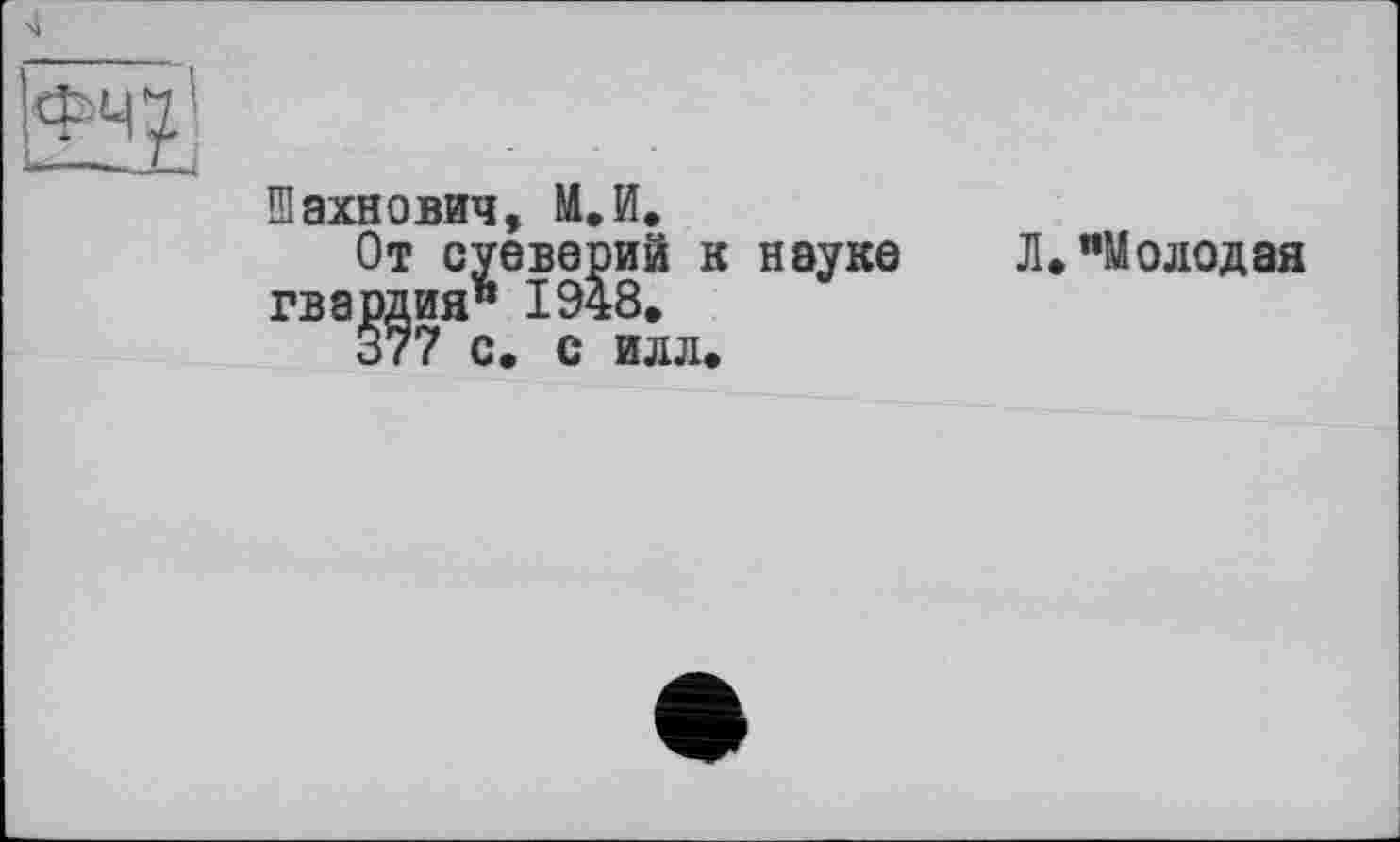 ﻿4
фчіі
Шахнович, М.И.
От суеверий к науке Л»"Молодая гвардия" 1948, 377 с. с илл.